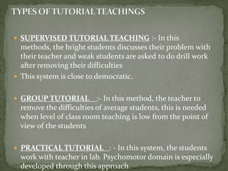 TYPES OF TUTORIAL TEACHINGSSUPERVISED TUTORIAL TEACHING :- In this methods, the bright students discusses their problem with their teacher and weak students are asked to do drill work after removing their difficultiesThis system is close to democratic.GROUP TUTORIAL:- In this method, the teacher to remove the difficulties of average students, this is needed when level of class room teaching is low from the point of view of the studentsPRACTICAL TUTORIAL: - In this system, the students work with teacher in lab. Psychomotor domain is especially developed through this approach. 