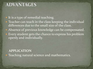It is a type of remedial teaching.Teacher can teach in the class keeping the individual differences due to the small size of the class.Absence of previous knowledge can be compensated.Every student gets the chance to express his problem openly and individually.   APPLICATION Teaching natural science and mathematics.ADVANTAGES