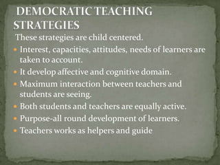  These strategies are child centered.Interest, capacities, attitudes, needs of learners are taken to account.It develop affective and cognitive domain.Maximum interaction between teachers and students are seeing.Both students and teachers are equally active.Purpose-all round development of learners.Teachers works as helpers and guide  DEMOCRATIC TEACHING STRATEGIES