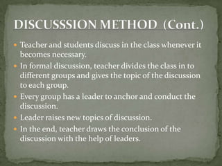 Teacher and students discuss in the class whenever it becomes necessary.In formal discussion, teacher divides the class in to different groups and gives the topic of the discussion to each group.Every group has a leader to anchor and conduct the discussion.Leader raises new topics of discussion.In the end, teacher draws the conclusion of the discussion with the help of leaders.DISCUSSSION METHOD  (Cont.)