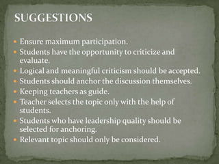 Ensure maximum participation.Students have the opportunity to criticize and evaluate.Logical and meaningful criticism should be accepted.Students should anchor the discussion themselves.Keeping teachers as guide.Teacher selects the topic only with the help of students.Students who have leadership quality should be selected for anchoring.Relevant topic should only be considered.SUGGESTIONS