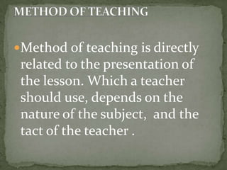 Method of teaching is directly related to the presentation of the lesson. Which a teacher should use, depends on the nature of the subject,  and the tact of the teacher . METHOD OF TEACHING