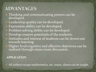 ADVANTAGESThinking and communicating powers can be developed.Leadership quality can be developed.Expression ability can be developed.Problem solving ability can be developed.Develop creative potentials of the students.Attitudes and interest of students can be drown out towards learning.Higher level cognitive and affective objectives can be realized through classs room discussion.APPLICATIONAll subject except mathematics, art, music, dance can be taught.