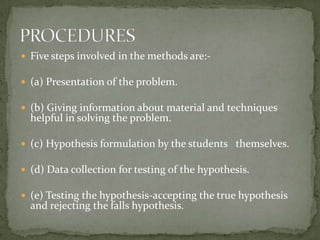 Five steps involved in the methods are:-(a) Presentation of the problem.(b) Giving information about material and techniques helpful in solving the problem.(c) Hypothesis formulation by the students   themselves.(d) Data collection for testing of the hypothesis.(e) Testing the hypothesis-accepting the true hypothesis and rejecting the falls hypothesis. PROCEDURES