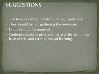 Teachers should help in formulating hypothesis.They should help in gathering the resources.Doubts should be removed.Students should be given chance to go further on the basis of trial and error, theory of learning.SUGGESTIONS