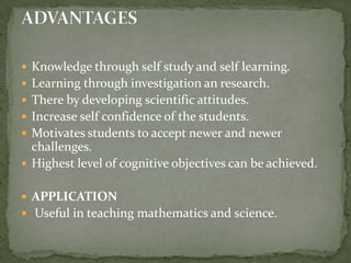 Knowledge through self study and self learning.Learning through investigation an research.There by developing scientific attitudes.Increase self confidence of the students.Motivates students to accept newer and newer challenges.Highest level of cognitive objectives can be achieved. APPLICATION Useful in teaching mathematics and science.ADVANTAGES