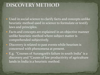 Used in social science to clarify facts and concepts unlike heuristic method used in science to formulate or testify laws and principles.Facts and concepts are explained in an objective manner unlike heuristic method where subject matter is comprehended subjectively.Discovery is related to past events while heurism is concerned with phenomena at present.E.g.  “Courses of Aurangzeb’s failure in south India” is a discovery and “Causes of law productivity of agriculture lands in India is a heuristic method.DISCOVERY METHOD
