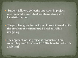  Student follows a collective approach in project method unlike individual problem solving as in Heuristic method.The problem given in the form of project is real while the problem of heurism may be real as well as imaginary.The approach of the project is productive, here something useful is created. Unlike heurism which is analytical.