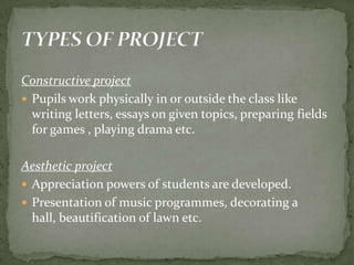 Constructive projectPupils work physically in or outside the class like writing letters, essays on given topics, preparing fields for games , playing drama etc.Aesthetic projectAppreciation powers of students are developed.Presentation of music programmes, decorating a hall, beautification of lawn etc.TYPES OF PROJECT