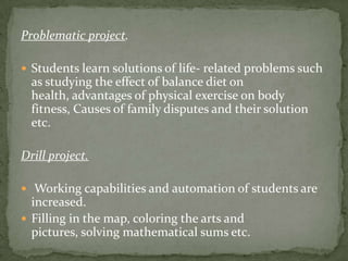 Problematic project.Students learn solutions of life- related problems such as studying the effect of balance diet on health, advantages of physical exercise on body fitness, Causes of family disputes and their solution etc.Drill project.  Working capabilities and automation of students are increased. Filling in the map, coloring the arts and pictures, solving mathematical sums etc.