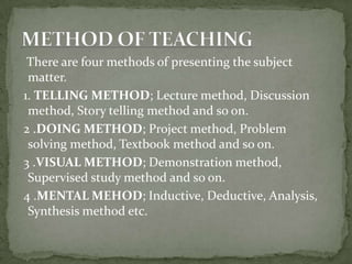    There are four methods of presenting the subject matter.  1. TELLING METHOD; Lecture method, Discussion method, Story telling method and so on.  2 .DOING METHOD; Project method, Problem   solving method, Textbook method and so on.  3 .VISUAL METHOD; Demonstration method, Supervised study method and so on.  4 .MENTAL MEHOD; Inductive, Deductive, Analysis, Synthesis method etc.METHOD OF TEACHING