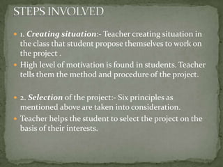 1. Creating situation:- Teacher creating situation in the class that student propose themselves to work on the project .High level of motivation is found in students. Teacher tells them the method and procedure of the project.2. Selection of the project:- Six principles as mentioned above are taken into consideration.Teacher helps the student to select the project on the basis of their interests.STEPS INVOLVED