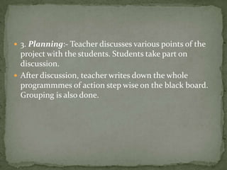 3. Planning:- Teacher discusses various points of the project with the students. Students take part on discussion.After discussion, teacher writes down the whole programmmes of action step wise on the black board. Grouping is also done.