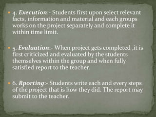 4. Execution:- Students first upon select relevant facts, information and material and each groups works on the project separately and complete it within time limit.5. Evaluation:- When project gets completed ,it is first criticized and evaluated by the students themselves within the group and when fully satisfied report to the teacher.6. Rporting:- Students write each and every steps of the project that is how they did. The report may submit to the teacher.
