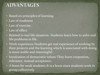 Based on principles of learning.Law of readinessLaw of exerciseLaw of effectRelated to real life situation- Students learn how to solve real life problems in life.Work experience-Students get real experience of working by their projects and the learning which is associated with doing is more stable and meaningful.Inculcation of democratic values-They learn coopration, tolerance, mutual acceptance.A boon for weak students-It is a boon since students work in group collectively.ADVANTAGES
