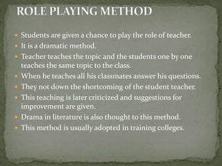 ROLE PLAYING METHODStudents are given a chance to play the role of teacher.It is a dramatic method.Teacher teaches the topic and the students one by one teaches the same topic to the class.When he teaches all his classmates answer his questions.They not down the shortcoming of the student teacher.This teaching is later criticized and suggestions for improvement are given.Drama in literature is also thought to this method.This method is usually adopted in training colleges.