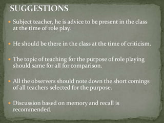 Subject teacher, he is advice to be present in the class at the time of role play.He should be there in the class at the time of criticism.The topic of teaching for the purpose of role playing should same for all for comparison.All the observers should note down the short comings of all teachers selected for the purpose.Discussion based on memory and recall is recommended.SUGGESTIONS