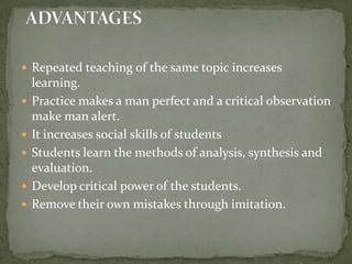 Repeated teaching of the same topic increases learning.Practice makes a man perfect and a critical observation make man alert.It increases social skills of studentsStudents learn the methods of analysis, synthesis and evaluation.Develop critical power of the students.Remove their own mistakes through imitation.ADVANTAGES