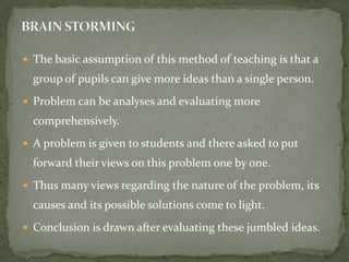 The basic assumption of this method of teaching is that a group of pupils can give more ideas than a single person.Problem can be analyses and evaluating more comprehensively.A problem is given to students and there asked to put forward their views on this problem one by one.Thus many views regarding the nature of the problem, its causes and its possible solutions come to light.Conclusion is drawn after evaluating these jumbled ideas.BRAIN STORMING