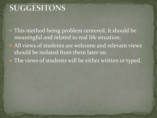 This method being problem centered, it should be meaningful and related to real life situation.All views of students are welcome and relevant views should be isolated from them later on.The views of students will be either written or typed.SUGGESITONS