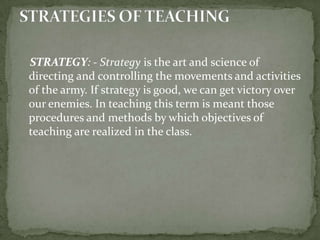     STRATEGY: - Strategy is the art and science of directing and controlling the movements and activities of the army. If strategy is good, we can get victory over our enemies. In teaching this term is meant those procedures and methods by which objectives of teaching are realized in the class.STRATEGIES OF TEACHING