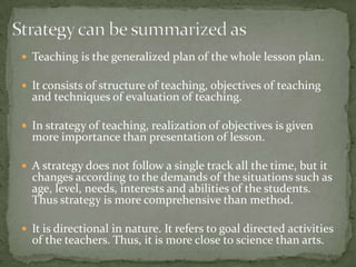 Strategy can be summarized asTeaching is the generalized plan of the whole lesson plan.It consists of structure of teaching, objectives of teaching and techniques of evaluation of teaching.In strategy of teaching, realization of objectives is given more importance than presentation of lesson.A strategy does not follow a single track all the time, but it changes according to the demands of the situations such as age, level, needs, interests and abilities of the students. Thus strategy is more comprehensive than method.It is directional in nature. It refers to goal directed activities of the teachers. Thus, it is more close to science than arts.