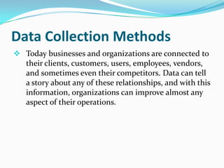 Data Collection Methods
 Today businesses and organizations are connected to
their clients, customers, users, employees, vendors,
and sometimes even their competitors. Data can tell
a story about any of these relationships, and with this
information, organizations can improve almost any
aspect of their operations.
 