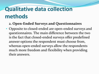 Qualitative data collection
methods
2. Open-Ended Surveys and Questionnaires
• Opposite to closed-ended are open-ended surveys and
questionnaires. The main difference between the two
is the fact that closed-ended surveys offer predefined
answer options the respondent must choose from,
whereas open-ended surveys allow the respondents
much more freedom and flexibility when providing
their answers.
 