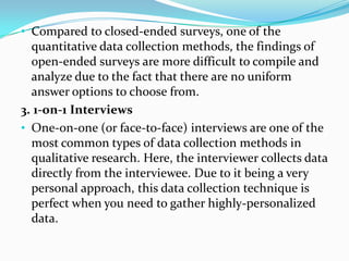 • Compared to closed-ended surveys, one of the
quantitative data collection methods, the findings of
open-ended surveys are more difficult to compile and
analyze due to the fact that there are no uniform
answer options to choose from.
3. 1-on-1 Interviews
• One-on-one (or face-to-face) interviews are one of the
most common types of data collection methods in
qualitative research. Here, the interviewer collects data
directly from the interviewee. Due to it being a very
personal approach, this data collection technique is
perfect when you need to gather highly-personalized
data.
 