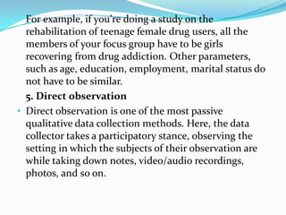 For example, if you’re doing a study on the
rehabilitation of teenage female drug users, all the
members of your focus group have to be girls
recovering from drug addiction. Other parameters,
such as age, education, employment, marital status do
not have to be similar.
5. Direct observation
• Direct observation is one of the most passive
qualitative data collection methods. Here, the data
collector takes a participatory stance, observing the
setting in which the subjects of their observation are
while taking down notes, video/audio recordings,
photos, and so on.
 