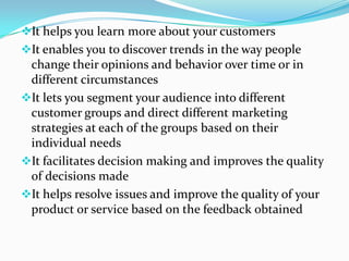 It helps you learn more about your customers
It enables you to discover trends in the way people
change their opinions and behavior over time or in
different circumstances
It lets you segment your audience into different
customer groups and direct different marketing
strategies at each of the groups based on their
individual needs
It facilitates decision making and improves the quality
of decisions made
It helps resolve issues and improve the quality of your
product or service based on the feedback obtained
 