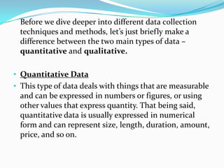 Before we dive deeper into different data collection
techniques and methods, let’s just briefly make a
difference between the two main types of data –
quantitative and qualitative.
• Quantitative Data
• This type of data deals with things that are measurable
and can be expressed in numbers or figures, or using
other values that express quantity. That being said,
quantitative data is usually expressed in numerical
form and can represent size, length, duration, amount,
price, and so on.
 