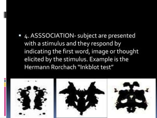  4. ASSSOCIATION- subject are presented

with a stimulus and they respond by
indicating the first word, image or thought
elicited by the stimulus. Example is the
Hermann Rorchach “Inkblot test”

 