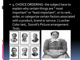  5. CHOICE ORDERING- the subject have to

explain why certain things are “ most
important” or “least important”, or to rank ,
order, or categorize certain factors associated
with a product, brand or service. ( Luscher
Color test, Szondi’s Picture arrangement
Tests.

 
