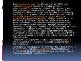 

It is a projective personality test, the same category of the mostknown Rorschach test, but with the crucial difference of
being nonverbal. The test consists in showing the examinee a series
facial photographs,[11] displayed in six groups of eight each. All 48
subjects featured in the photogtaphs are mental patients, each group
containing a photo of a person whose personality had been classified
as homosexual, a sadist, an epileptic, an hysteric, a katatonic,
a paranoid, a depressive and a maniac. The subject is asked to choose
the two most appealing and the two most repulsive photos of each
group. The choices will supposedly reveal the subject satisfied and
unsatisfied instinctive drive needs, and the subject's dimensions of
personality.[12] Each photo is supposed to be a stimulus apt to detect the
pulsional drive tendencies of the examinee, from which the main
personality traits can surface.[13] Szondi said that for some disturbed
examinees the stimulus of seeing the photo of a mental patient with the
same pathology caused them to have crisis and convulsions during the
test examination.
 Szondi further broke down the results into four different vectors: a
homosexual/sadistic, epileptic/hysterical, catatonic/paranoid and
depressive/manic.
 Szondi believed that people are inherently attracted to people similar to
them[citation needed]. His theory of genotropism states that there are
specific genes that regulate mate selection, and that similarly-gened
individuals would seek each other out.

 