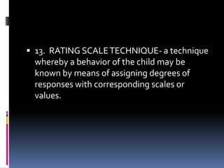  13. RATING SCALE TECHNIQUE- a technique

whereby a behavior of the child may be
known by means of assigning degrees of
responses with corresponding scales or
values.

 