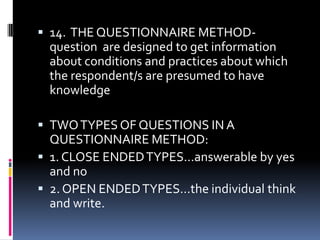  14. THE QUESTIONNAIRE METHOD-

question are designed to get information
about conditions and practices about which
the respondent/s are presumed to have
knowledge
 TWO TYPES OF QUESTIONS IN A

QUESTIONNAIRE METHOD:
 1. CLOSE ENDED TYPES…answerable by yes
and no
 2. OPEN ENDED TYPES…the individual think
and write.

 