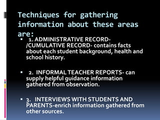 Techniques for gathering
information about these areas
are:

 1. ADMINISTRATIVE RECORD/CUMULATIVE RECORD- contains facts
about each student background, health and
school history.
 2. INFORMAL TEACHER REPORTS- can
supply helpful guidance information
gathered from observation.
 3. INTERVIEWS WITH STUDENTS AND
PARENTS-enrich information gathered from
other sources.

 
