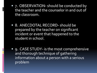  7. OBSERVATION- should be conducted by

the teacher and the counselor in and out of
the classroom.
 8. ANECDOTAL RECORD- should be
prepared by the teacher on significant
incident or event that happened to the
student in school.
 9. CASE STUDY- is the most comprehensive

and thorough technique of gathering
information about a person with a serious
problem

 