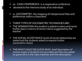  10. CASE CONFERENCE- is a cooperative conference
 devoted to the intensive study of an individual.
 11. SOCIOMETRY- the mapping of interpersonal likes and

preferences within a classroom.

 THREE TYPES OF SOCIOMETRIC TECHNIQUES ARE:
 THE NOMINATION-the student is asked to select and name

his/her peers in terms of some criteria suggested by the
teacher

 THE SOCIAL ACCEPTANCE-levels of social relationship are

stated and the students asked to express his/her
sociometric choice

 THE WHO’S WHO OR GUESS WHO- brief description of

various types of students are provided and they are asked
to guess who in the class matches with the description.

 