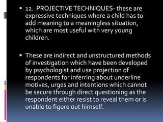  12. PROJECTIVE TECHNIQUES- these are

expressive techniques where a child has to
add meaning to a meaningless situation,
which are most useful with very young
children.
 These are indirect and unstructured methods

of investigation which have been developed
by psychologist and use projection of
respondents for inferring about underline
motives, urges and intentions which cannot
be secure through direct questioning as the
respondent either resist to reveal them or is
unable to figure out himself.

 