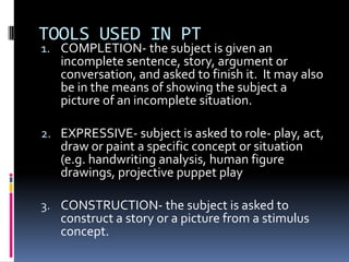 TOOLS USED IN PT

1. COMPLETION- the subject is given an
incomplete sentence, story, argument or
conversation, and asked to finish it. It may also

be in the means of showing the subject a
picture of an incomplete situation.

2. EXPRESSIVE- subject is asked to role- play, act,

draw or paint a specific concept or situation
(e.g. handwriting analysis, human figure
drawings, projective puppet play

3. CONSTRUCTION- the subject is asked to
construct a story or a picture from a stimulus
concept.

 