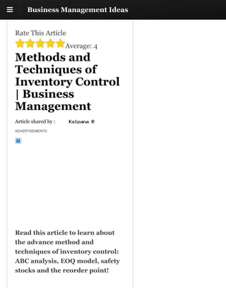!! Business Management IdeasBusiness Management Ideas
Rate This Article
Average: 4
Methods and
Techniques of
Inventory Control
| Business
Management
Article shared by :
ADVERTISEMENTS:
Read this article to learn about
the advance method and
techniques of inventory control:
ABC analysis, EOQ model, safety
stocks and the reorder point!
 