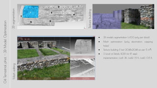 3DsegmentationMeshediting
 3D models segmentation (100 poly per block)
 Mesh optimization (poly decimation, capping
holes)
 Texture building (1 text 2048x2048 px per 5 m?)
 3 Level of Details (LOD) for RT appl.
implementation: Lod1: 3K; Lod2: 1,5 K; Lod3: 0,5 K
Texturebuilding
04Terrestrialphot.-3DModelOptimization
 