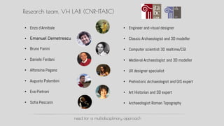 Research team, VH LAB (CNR-ITABC)
? Enzo dAnnibale
? Emanuel Demetrescu
? Bruno Fanini
? Daniele Ferdani
? Alfonsina Pagano
? Augusto Palombini
? Eva Pietroni
? Sofia Pescarin
? Engineer and visual designer
? Classic Archaeologist and 3D modeller
? Computer scientist 3D realtime/CGI
? Medieval Archaeologist and 3D modeller
? UX designer specialist
? Prehistoric Archaeologist and GIS expert
? Art Historian and 3D expert
? Archaeologist Roman Topography
need for a multidisciplinary approach
 