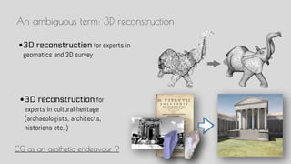 An ambiguous term: 3D reconstruction
?3D reconstruction for
experts in cultural heritage
(archaeologists, architects,
historians etc..)
?3D reconstruction for experts in
geomatics and 3D survey
CG as an aesthetic endeavour ?
 