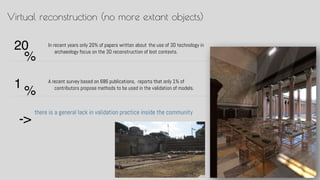 In recent years only 20% of papers written about ?the use of 3D technology in
archaeology focus on the 3D reconstruction of lost contexts.
Virtual reconstruction (no more extant objects)
there is a general lack in validation practice inside the community
A recent survey based on 686 publications, ?reports that only 1% of
contributors propose methods to be used in the validation of models.1
%
20
%
->
 