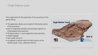Touch application for the exploration of the excavation of the
Marine Waves
Onde Marine touch
? The application allows you to explore 8 information points
of the excavation;
? goal of integrating methods and techniques specific to
archaeological documentation
? 3D digital replica -> touch application documentation;
? double language
? fully usable version 1;
? an upgrade is planned when the final location will be
defined (audio, music, additional effects).
 