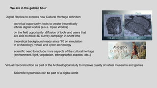 We are in the golden hour
technical opportunity: tools to create theoretically
infinite digital worlds (a.k.a. Open Worlds)
Virtual Reconstruction as part of the Archaelogical study to improve quality of virtual museums and games
on the field opportunity: diffusion of tools and users that
are able to make 3D survey campaign in short time
theoretical background ready since 70 on simulation
in archaeology, virtual and cyber archeology
Digital Replica to express new Cultural Heritage definition
scientific need to include more aspects of the cultural heritage
(environment, light, vegetation, ethnographic aspects etc..)
Scientific hypothesis can be part of a digital world
 