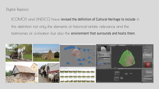 Digital Replica
ICOMOS and UNESCO, have revised the definition of Cultural Heritage to include in
this definition not only the elements of historical-artistic relevance and the
testimonies of civilisation but also the environment that surrounds and hosts them.
 